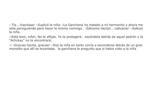 - Tía… ¡tiacitaaa! –Suplicó la niña- ¡La Ganchana ha matado a mi hermanito y ahora me
está persiguiendo para hacer lo mismo conmigo… ¡Sálveme tiacita!.. ¡sálveme! –Sollozó
la niña.
-¡Está bien, niña!, No te aflijas. Yo te protegeré… escóndete detrás de aquel pedrón y la
“Achckay” no te encontrará,
— ¡Gracias tiacita, gracias! –Dijo la niña en tanto corría a esconderse detrás de un gran
monolito que allí se levantaba. la ganchana le pregunto que si habia visto a la niña

 