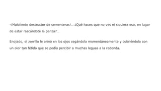 -¡Maloliente destructor de sementeras!… ¿Qué haces que no ves ni siquiera eso, en lugar
de estar rascándote la panza?…
Enojado, el zorrillo le orinó en los ojos cegándola momentáneamente y cubriéndola con
un olor tan fétido que se podía percibir a muchas leguas a la redonda.

 