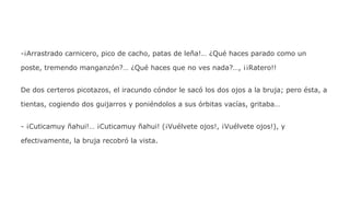 -¡Arrastrado carnicero, pico de cacho, patas de leña!… ¿Qué haces parado como un
poste, tremendo manganzón?… ¿Qué haces que no ves nada?…, ¡¡Ratero!!
De dos certeros picotazos, el iracundo cóndor le sacó los dos ojos a la bruja; pero ésta, a
tientas, cogiendo dos guijarros y poniéndolos a sus órbitas vacías, gritaba…
- ¡Cuticamuy ñahui!… ¡Cuticamuy ñahui! (¡Vuélvete ojos!, ¡Vuélvete ojos!), y
efectivamente, la bruja recobró la vista.

 