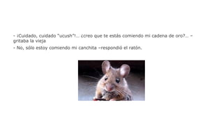 - ¡Cuidado, cuidado “ucush”!… ¿creo que te estás comiendo mi cadena de oro?… –
gritaba la vieja
- No, sólo estoy comiendo mi canchita –respondió el ratón.

 