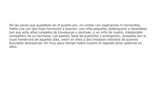 De las pocas que quedaban en el pueblo por, no contar con esperanzas ni horizontes,
había una con dos hijos hermosos y buenos: una niña pequeña, bullanguera y hacendosa
con sus ocho años cargados de travesuras y sonrisas, y un niño de cuatro, inseparable
compañero de su hermana. Los padres, lejos de quererlos y protegerlos, acosados por la
cruel hambruna de aquellos días, veían en ellos a dos enojosos estorbos de quienes
buscaban deshacerse. En muy poco tiempo había muerto el sagrado amor paternal en
ellos.

 