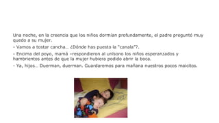Una noche, en la creencia que los niños dormían profundamente, el padre preguntó muy
quedo a su mujer.
- Vamos a tostar cancha… ¿Dónde has puesto la “canala”?.
- Encima del poyo, mamá –respondieron al unísono los niños esperanzados y
hambrientos antes de que la mujer hubiera podido abrir la boca.
- Ya, hijos… Duerman, duerman. Guardaremos para mañana nuestros pocos maicitos.

 