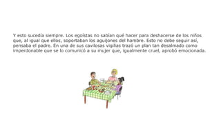 Y esto sucedía siempre. Los egoístas no sabían qué hacer para deshacerse de los niños
que, al igual que ellos, soportaban los aguijones del hambre. Esto no debe seguir así,
pensaba el padre. En una de sus cavilosas vigilias trazó un plan tan desalmado como
imperdonable que se lo comunicó a su mujer que, igualmente cruel, aprobó emocionada.

 