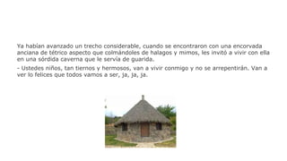 Ya habían avanzado un trecho considerable, cuando se encontraron con una encorvada
anciana de tétrico aspecto que colmándoles de halagos y mimos, les invitó a vivir con ella
en una sórdida caverna que le servía de guarida.
- Ustedes niños, tan tiernos y hermosos, van a vivir conmigo y no se arrepentirán. Van a
ver lo felices que todos vamos a ser, ja, ja, ja.

 