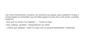 Los niños hambrientos, tomaron con premura sus papas, pero quedaron mudos y
compungidos al comprobar que las tales papas no eran sino unos duros y pulidos
guijarros.
-¿Por qué no comen mis papitas?… – Tronó la vieja.
-¡Son collotas, abuelita! –Respondieron los niños.
- ¿Cómo que collotas? –Gritó la mujer con su bocaza desdentada y hedionda.

 