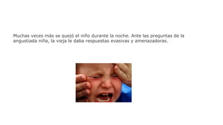 Muchas veces más se quejó el niño durante la noche. Ante las preguntas de la
angustiada niña, la vieja le daba respuestas evasivas y amenazadoras.

 