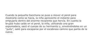 Cuando la pequeña Ganchana se puso a mover el perol para
mostrarle como se hacía, la niña aprovechó el instante para
empujarla dentro del enorme recipiente que hervía. En cuanto la
brujita hubo caído en el perol, la niña, utilizando una gran
espumadera, sacó el cuerpo de su hermanito y, envolviéndolos en un
“pullo”, salió para escaparse por el escabroso camino que partía de la
cueva.

 
