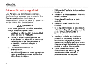 VT650/VT900
Manual de uso
2
Información sobre seguridad
Una Advertencia identifica condiciones o
funcionamiento peligroso para el usuario. Una
Precaución identifica condiciones y
funcionamiento que podría dañar el calibrador o
equipo que se está comprobando.
XW Advertencia
Para evitar posibles choques eléctricos,
fuego o lesiones personales:
• Lea toda la información de seguridad
antes de usar el Producto.
• Utilice el Producto únicamente de
acuerdo con las especificaciones; en
caso contrario, se puede anular la
protección suministrada por el
Producto.
• Lea atentamente todas las
instrucciones.
• No utilice el Producto cerca de gases o
vapores explosivos, o en ambientes
húmedos o mojados.
• Utilice este Producto únicamente en
interiores.
• No utilice el Producto si no funciona
correctamente.
• Desactive el Producto si está
dañado.
• No utilice el Producto si está
dañado.
• El compartimento de la batería debe
estar cerrado y bloqueado antes de
poner en funcionamiento el
Producto.
• Sustituya la batería cuando se
muestre el indicador de batería
descargada para evitar que se
produzcan mediciones incorrectas.
Una carga baja de la batería también
dañará la tarjeta de memoria.
• Retire todas las sondas, las
derivaciones de prueba y los
accesorios antes de abrir el
compartimento de las pilas.
 