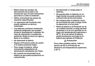 Gas Flow Analyzer
Información sobre seguridad
3
• Retire todas las sondas, las
derivaciones de prueba y los
accesorios que no sean necesarios
para llevar a cabo la medición.
• Utilice únicamente las piezas de
repuesto especificadas.
• La reparación del Producto solo
puede realizarla un técnico
autorizado.
• Las baterías contienen sustancias
químicas peligrosas que pueden
producir quemaduras o explotar. En
caso de exposición a sustancias
químicas, limpie la zona con agua y
llame a un médico.
• No desmonte la batería.
• Repare el Producto antes de usarlo
si la batería presenta fugas.
• Para cargar la batería, utilice
únicamente adaptadores de
alimentación aprobados por Fluke.
• No conecte los terminales de la
batería ya que podría producirse un
cortocircuito.
• No desmonte ni rompa pilas ni
baterías.
• No guarde pilas ni baterías en un
lugar donde se pueda producir un
cortocircuito de los terminales.
• No coloque pilas ni baterías cerca
de una fuente de calor o fuego. Evite
la exposición a la luz solar.
• Retire la batería si el Producto no se
va a utilizar durante un largo período
de tiempo o si se va a guardar en un
lugar con temperaturas superiores a
50 °C. Si no se retiran la batería,
podría producirse una fuga en la
batería que dañase el Producto.
W Precaución
Para evitar posibles daños, retire el
sensor de O2 si el Producto se
almacena con temperaturas superiores
a 50 °C.
 