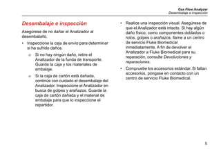 Gas Flow Analyzer
Desembalaje e inspección
5
Desembalaje e inspección
Asegúrese de no dañar el Analizador al
desembalarlo.
• Inspeccione la caja de envío para determinar
si ha sufrido daños.
 Si no hay ningún daño, retire el
Analizador de la funda de transporte.
Guarde la caja y los materiales de
embalaje.
 Si la caja de cartón está dañada,
continúe con cuidado el desembalaje del
Analizador. Inspeccione el Analizador en
busca de golpes y arañazos. Guarde la
caja de cartón dañada y el material de
embalaje para que lo inspeccione el
repartidor.
• Realice una inspección visual. Asegúrese de
que el Analizador está intacto. Si hay algún
daño físico, como componentes doblados o
rotos, golpes o arañazos, llame a un centro
de servicio Fluke Biomedical
inmediatamente. A fin de devolver el
Analizador a Fluke Biomedical para su
reparación, consulte Devoluciones y
reparaciones.
• Compruebe los accesorios estándar. Si faltan
accesorios, póngase en contacto con un
centro de servicio Fluke Biomedical.
 
