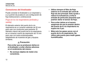 VT650/VT900
Manual de uso
12
Conexiones del Analizador
Puede conectar el Analizador a un respirador y
a un pulmón de prueba en una configuración de
flujo bidireccional o unidireccional.
Flujo en la vía respiratoria (entrada y
salida)
El diámetro exterior del puerto de la vía
respiratoria es un conector estándar de 22 mm
para usar con conductos para paciente. El
diámetro interior del puerto de la vía respiratoria
es un conector macho de respiración de 15 mm
para usar con tubos endotraqueales,
adaptadores de muestras de gas y equipos
similares.
W Precaución
Para evitar que se produzcan daños en
el Analizador y evitar efectos adversos
en el rendimiento del mismo:
• No acerque objetos de metal a los
conectores.
• Utilice siempre el filtro de flujo
externo en la entrada del canal de
flujo de aire principal. Esto ayuda a
reducir la turbulencia y evita la
entrada de partículas pequeñas que
podrían dañar el sensor de flujo.
• Para evitar daños en el sensor,
asegúrese de que la presión dentro
del puerto de la vía respiratoria no
supere los 5 psi.
• Mida solo los gases secos con el
puerto de la vía respiratoria. No
utilice este puerto para medir gases
humidificados.
 