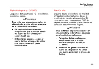 Gas Flow Analyzer
El Analizador
13
Flujo ultrabajo + y - (VT900)
Los puertos de flujo ultrabajo + y - presentan un
conector de espiga.
W Precaución
Para evitar que se produzcan daños en
el Analizador y evitar efectos adversos
en el rendimiento del mismo:
• Para evitar daños en el sensor,
asegúrese de que la presión dentro
del puerto de flujo ultrabajo no
supere los 25 psi.
• Mida solo los gases secos con el
puerto de flujo ultrabajo. No utilice
este puerto para medir gases
humidificados.
Presión alta
El puerto de alta presión tiene por finalidad
principal comprobar las fuentes de gas a
presión de las paredes y los depósitos. El
conector funciona con conectores DISS de
oxígeno estándar, como los que se usan en los
conductos de suministro de oxígeno.
W Precaución
Para evitar que se produzcan daños en
el Analizador y evitar efectos adversos
en el rendimiento del mismo:
• Para evitar daños en el sensor,
asegúrese de que la presión
aplicada no supera los 188 psi
(13 bares).
• Mida solo los gases secos con el
puerto de alta presión. No utilice
este puerto para medir la presión de
fluidos.
 