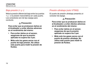VT650/VT900
Manual de uso
14
Baja presión (+ y -)
Mida la presión diferencial baja entre los puertos
+ y - o la presión manométrica en cada puerto.
Los conectores son de tipo espiga para
conducto.
W Precaución
Para evitar que se produzcan daños en
el Analizador y evitar efectos adversos
en el rendimiento del mismo:
• Para evitar daños en el sensor,
asegúrese de que la presión
aplicada no supera los 5 psi.
• Mida solo los gases secos con el
puerto de baja presión. No utilice
este puerto para medir la presión de
fluidos.
Presión ultrabaja (solo VT900)
El puerto de presión ultrabaja presenta un
conector de espiga.
W Precaución
Para evitar que se produzcan daños en
el Analizador y evitar efectos adversos
en el rendimiento del mismo:
• Para evitar daños en el sensor,
asegúrese de que la presión
aplicada no supera los 5 psi.
• Mida solo los gases secos con el
puerto de presión ultrabaja. No
utilice este puerto para medir la
presión de fluidos.
 