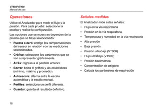 VT650/VT900
Manual de uso
18
Operaciones
Utilice el Analizador para medir el flujo y la
presión. Para cada prueba: seleccione la
prueba y realice la configuración.
Las opciones que se muestran dependen de la
prueba que se haya seleccionado:
• Puesta a cero: corrige las compensaciones
del sensor en relación con las mediciones
seleccionadas.
• Gráfico: seleccione los parámetros que se
van a representar gráficamente.
• Atrás: regresa a la pantalla anterior.
• Borrar: borra el gráfico y las estadísticas
(mínimo, máximo y promedio).
• Autoescala: alterna entre la escala
automática y la escala manual.
• Perfiles: selecciona un perfil diferente.
• Guardar: guarda el resultado definitivo.
Señales medidas
El Analizador mide estas señales:
• Flujo en la vía respiratoria
• Presión en la vía respiratoria
• Temperatura y humedad en la vía respiratoria
• Alta presión
• Baja presión
• Presión ultrabaja (VT900)
• Flujo ultrabajo (VT900)
• Presión barométrica
• Concentración de oxígeno
• Calcula los parámetros de respiración
 
