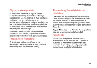 Gas Flow Analyzer
Operaciones
19
Flujo en la vía respiratoria
El Analizador presenta un flujo de rango
completo (±300 lpm), con medición de flujo
bidireccional. Las mediciones de flujo son flujos
estáticos —no hay variaciones de la
respiración— o formas de onda de ventilador —
hay una fase espiratoria y una fase inspiratoria.
El Analizador utiliza un sensor de transferencia
de calor para medir el flujo.
Utilice esta medición para los ventiladores
pediátricos o de adultos, o para determinar el
rendimiento de muchos tipos de caudalímetros.
Presión de vía respiratoria
El Analizador mide la presión de la vía
respiratoria desde una llave de paso proximal
del canal (cerca del puerto de salida).
Temperatura y humedad de la vía
respiratoria
Hay un sensor de temperatura/humedad en el
canal de la vía respiratoria, en el lado de salida
del sensor de flujo. El Analizador utiliza la
lectura de la temperatura para ajustar de forma
automática las correcciones de gas (consulte la
Tabla 6).
Toque Más datos en la Pantalla Vía respiratoria
para ver la temperatura y la humedad.
Presión alta
El puerto de alta presión mide la presión
manométrica en un intervalo de -0,8 bares a
10 bares. El Analizador puede utilizar esta
medición de presión para cualquier presión
manométrica en el intervalo indicado.
 