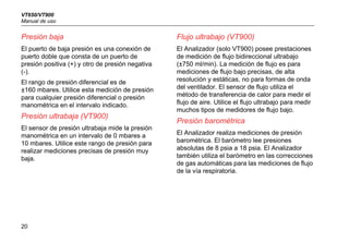 VT650/VT900
Manual de uso
20
Presión baja
El puerto de baja presión es una conexión de
puerto doble que consta de un puerto de
presión positiva (+) y otro de presión negativa 
(-).
El rango de presión diferencial es de
±160 mbares. Utilice esta medición de presión
para cualquier presión diferencial o presión
manométrica en el intervalo indicado.
Presión ultrabaja (VT900)
El sensor de presión ultrabaja mide la presión
manométrica en un intervalo de 0 mbares a
10 mbares. Utilice este rango de presión para
realizar mediciones precisas de presión muy
baja.
Flujo ultrabajo (VT900)
El Analizador (solo VT900) posee prestaciones
de medición de flujo bidireccional ultrabajo
(±750 ml/min). La medición de flujo es para
mediciones de flujo bajo precisas, de alta
resolución y estáticas, no para formas de onda
del ventilador. El sensor de flujo utiliza el
método de transferencia de calor para medir el
flujo de aire. Utilice el flujo ultrabajo para medir
muchos tipos de medidores de flujo bajo.
Presión barométrica
El Analizador realiza mediciones de presión
barométrica. El barómetro lee presiones
absolutas de 8 psia a 18 psia. El Analizador
también utiliza el barómetro en las correcciones
de gas automáticas para las mediciones de flujo
de la vía respiratoria.
 