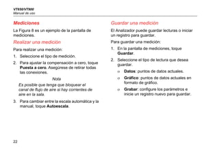 VT650/VT900
Manual de uso
22
Mediciones
La Figura 8 es un ejemplo de la pantalla de
mediciones.
Realizar una medición
Para realizar una medición:
1. Seleccione el tipo de medición.
2. Para ajustar la compensación a cero, toque
Puesta a cero. Asegúrese de retirar todas
las conexiones.
Nota
Es posible que tenga que bloquear el
canal de flujo de aire si hay corrientes de
aire en la sala.
3. Para cambiar entre la escala automática y la
manual, toque Autoescala.
Guardar una medición
El Analizador puede guardar lecturas o iniciar
un registro para guardar.
Para guardar una medición:
1. En la pantalla de mediciones, toque
Guardar.
2. Seleccione el tipo de lectura que desea
guardar.
 Datos: puntos de datos actuales.
 Gráfico: puntos de datos actuales en
formato de gráfico.
 Grabar: configure los parámetros e
inicie un registro nuevo para guardar.
 