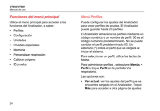 VT650/VT900
Manual de uso
24
Funciones del menú principal
Utilice el menú principal para acceder a las
funciones del Analizador, a saber:
• Perfiles
• Configuración
• Unidades
• Pruebas especiales
• Memoria
• Personalizar respiración
• Calibrar oxígeno
• ID prueba
Menú Perfiles
Puede configurar los ajustes del Analizador
para crear perfiles de prueba. El Analizador
puede guardar hasta 20 perfiles.
El Analizador almacena los perfiles mediante un
código numérico y un nombre de perfil. 00 es el
código numérico predeterminado. No se puede
cambiar el perfil predeterminado 00. Un
asterisco (*) indica el perfil que se cargará al
iniciar el sistema.
Para seleccionar un perfil, utilice las teclas de
flecha.
Para administrar perfiles , seleccione Menús >
Perfil o toque Perfil en la pantalla Vía
respiratoria.
Las opciones son:
• Ver actual: ver los ajustes del perfil que se
encuentra cargado en el Analizador. Toque
Más para acceder a otra página de ajustes.
 