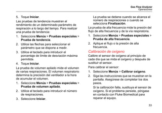 Gas Flow Analyzer
Operaciones
33
5. Toque Iniciar.
Las pruebas de tendencia muestran el
rendimiento de un determinado parámetro de
respiración a lo largo del tiempo. Para realizar
una prueba de tendencia:
1. Seleccione Menús > Pruebas especiales >
Prueba de tendencia.
2. Utilice las flechas para seleccionar el
parámetro que se dispone a medir.
3. Utilice el teclado para introducir el
porcentaje de límite de desviación máxima
permitida.
4. Toque Iniciar.
La prueba de volumen apilado mide el volumen
de varias respiraciones. El volumen respiratorio
determina la precisión del ventilador a la hora
de acumular el volumen.
1. Seleccione Menús > Pruebas especiales >
Prueba de volumen apilado.
2. Utilice el teclado para introducir el número
de respiraciones.
3. Seleccione Iniciar.
La prueba se detiene cuando se alcanza el
número de respiraciones o cuando se
selecciona Finalización.
La prueba de alta frecuencia mide la presión del
flujo de alta frecuencia y de la vía respiratoria.
1. Seleccione Menús > Pruebas especiales >
Prueba de alta frecuencia.
2. Aplique el flujo o la presión de alta
frecuencia.
Calibración de oxígeno
Calibre el sensor de oxígeno al principio de
cada día que se mida el oxígeno y después de
sustituir el sensor.
Para calibrar el sensor:
1. Seleccione Menús > Calibrar oxígeno.
2. Siga las instrucciones que se muestran en la
pantalla. Asegúrese de completar los dos
pasos.
Si la calibración falla, sustituya el sensor de
oxígeno. Si el problema persiste, póngase
en contacto con Fluke Biomedical para
reparar el equipo.
 