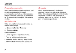 VT650/VT900
Manual de uso
34
Personalizar respiración
Utilice la función Personalizar respiración para
configurar pantallas de respiración
personalizadas con hasta un máximo de ocho
lecturas cada una. Seleccione los parámetros
de vía respiratoria o respiración que se van a
mostrar.
Menú Memoria
Utilice el menú Memoria para administrar las
lecturas almacenadas.
1. Seleccione Menús > Memoria.
2. Seleccione Lista.
Las opciones son:
• Atrás: regresar a la pantalla anterior.
• Ver: ver la lectura seleccionada.
• Eliminar: elimina la lectura seleccionada.
• Eliminar todo: elimina todas las lecturas.
ID prueba
Utilice el identificador de la prueba para
identificar los datos de la prueba guardados.
Utilice el teclado para introducir un identificador
de prueba. Cuando se esté mostrando la
memoria, seleccione un indicador de prueba
para ver los datos guardados.
 