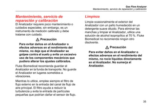Gas Flow Analyzer
Mantenimiento, servicio de reparación y calibración
35
Mantenimiento, servicio de
reparación y calibración
El Analizador requiere poco mantenimiento o
cuidados especiales; sin embargo, es un
instrumento de medición calibrado y debe
tratarse con cuidado.
W Precaución
Para evitar daños en el Analizador o
efectos adversos en el rendimiento del
mismo, no deje que el Analizador se
golpee contra el suelo y evite un excesivo
uso de los componentes mecánicos que
pudiera alterar los ajustes calibrados.
Fluke Biomedical recomienda guardar el
Analizador en la funda de transporte. No guarde
el Analizador en lugares sometidos a
vibraciones.
Mientras lo utilice, emplee siempre el filtro de
flujo externo en la entrada del canal de flujo de
aire principal. El filtro ayuda a reducir la
turbulencia y evita la entrada de partículas
pequeñas que podrían dañar el sensor de flujo.
Limpieza
Limpie ocasionalmente el exterior del
Analizador con un paño humedecido en un
detergente suave diluido. Para eliminar las
manchas y limpiar el Analizador, utilice una
solución de alcohol isopropílico al 70 %. Fluke
Biomedical no recomienda ningún otro
disolvente.
W Precaución
Para evitar daños en el Analizador o
efectos adversos en el rendimiento del
mismo, no rocíe líquidos directamente
en el Analizador. No sumerja el
Analizador.
 