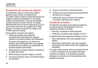 VT650/VT900
Manual de uso
36
Sustitución del sensor de oxígeno
El Analizador utiliza un sensor de oxígeno
galvánico que cuenta con garantía de
12 meses. Debe sustituir la célula del sensor de
oxígeno cuando la calibración no se pueda
realizar correctamente. El sensor de oxígeno
puede funcionar durante más de 12 meses,
dependiendo del uso que se haga de él. Con un
uso normal, el sensor de oxígeno del VT650
durará 12 meses y el sensor de oxígeno del
VT900 durará 24 meses.
Para sustituir el sensor de oxígeno:
1. Retire los tornillos de la tapa del
compartimento del sensor de oxígeno
situada en la parte posterior del Analizador.
El sensor de oxígeno es un cilindro de
plástico de aproximadamente una pulgada
de diámetro con cables que sobresalen de
la parte posterior del sensor.
2. Desconecte el conector eléctrico situado en
el cable del sensor.
3. Desenrosque el sensor antiguo y retírelo.
4. Enrosque el sensor nuevo. (Consulte Piezas
de repuesto).
5. Vuelva a conectar el cable del sensor.
6. Coloque de nuevo la tapa del compartimento
del sensor de oxígeno.
7. Calibre de nuevo el sensor de oxígeno.
(Consulte Calibración de oxígeno).
Estado de la batería
El indicador de estado de la batería situado en
la parte posterior del Analizador tiene los
siguientes estados normales:
• Rojo fijo: la batería se está cargando
• Verde fijo: la batería está cargada al 100 %
La batería tiene los siguientes estados de error:
• Rojo intermitente: error del cargador de la
batería
• Rojo/verde intermitente: error del cargador
de la batería (la batería está casi cargada por
completo)
Si surgen estos errores, retire el cargador de CA
y vuelva a instalarlo. Si el problema persiste,
sustituya la batería. Si el problema persiste,
póngase en contacto con el departamento de
asistencia técnica.
 