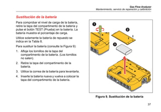 Gas Flow Analyzer
Mantenimiento, servicio de reparación y calibración
37
Sustitución de la batería
Para comprobar el nivel de carga de la batería,
retire la tapa del compartimento de la batería y
pulse el botón TEST (Prueba) en la batería. La
batería muestra el porcentaje de carga.
Utilice solamente la batería de repuesto se
indica en la Tabla 8.
Para sustituir la batería (consulte la Figura 9):
1. Afloje los tornillos de la tapa del
compartimento de la batería. (Los tornillos
no salen).
2. Retire la tapa del compartimento de la
batería.
3. Utilice la correa de la batería para levantarla.
4. Inserte la batería nueva y vuelva a colocar la
tapa del compartimento de la batería.
Figura 9. Sustitución de la batería
1
2
3
 