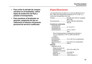 Gas Flow Analyzer
Especificaciones
39
• Para evitar la entrada de cuerpos
extraños en el Analizador, utilice
tapas de protección de flujo y
presión al transportarlo.
• Para mantener el Analizador en
garantía, asegúrese de que su
calibración la efectúa únicamente
personal de servicio cualificado.
Especificaciones
Las especificaciones se basan en un ciclo de calibración de un
año y rigen para temperaturas ambiente de 18 °C a 28 °C, a
menos que se especifique otra cosa.
Pantalla...................................Pantalla táctil LCD de 7 pulgadas,
800 x 480
Comunicaciones .....................Puerto USB para dispositivos
Micro-B
Condiciones ambientales
Temperatura de
funcionamiento ...................10 °C a 40 °C
Temperatura de
almacenamiento .................-20 °C a +60 °C
Nota
Para el almacenamiento a temperaturas inferiores a 
-15 °C o superiores a +50 °C, retire el sensor de
oxígeno.
Humedad en
funcionamiento ...................10 % a 90 % sin condensación
Humedad en
almacenamiento .................5 % a 95 % sin condensación
Altitud..................................3000 m
Potencia
Adaptador de CA
Rango de tensión de
funcionamiento ...............100 V CA a 240 V CA
Frecuencia de entrada
Intervalo .......................... 50 Hz/60 Hz
Salida de CC................... 15 V, 2 A
Polaridad......................... Centro positivo (+)
 