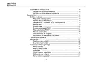 VT650/VT900
Manual de uso
ii
Modo de flujo unidireccional ..................................................................16
Conexiones de flujo inspiratorio ....................................................16
Conexiones de prueba de espiratoria ...........................................17
Operaciones .................................................................................................18
Señales medidas ...................................................................................18
Flujo en la vía respiratoria .............................................................19
Presión de vía respiratoria ............................................................19
Temperatura y humedad de la vía respiratoria .............................19
Presión alta ...................................................................................19
Presión baja ..................................................................................20
Presión ultrabaja (VT900) .............................................................20
Flujo ultrabajo (VT900) ..................................................................20
Presión barométrica ......................................................................20
Concentración de oxígeno ............................................................21
Parámetros de respiración calculados ..........................................21
Complemento de Excel .........................................................................21
Mediciones ............................................................................................22
Realizar una medición ...................................................................22
Guardar una medición ...................................................................22
Funciones del menú principal ...............................................................24
Menú Perfiles ................................................................................24
Menú Configuración ......................................................................25
Unidades .......................................................................................31
Menú Pruebas especiales .............................................................32
Calibración de oxígeno ..................................................................33
Personalizar respiración ................................................................34
 