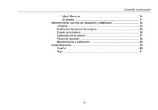 Contenido (continuación)
iii
Menú Memoria .............................................................................. 34
ID prueba ...................................................................................... 34
Mantenimiento, servicio de reparación y calibración ................................... 35
Limpieza ................................................................................................ 35
Sustitución del sensor de oxígeno ........................................................ 36
Estado de la batería .............................................................................. 36
Sustitución de la batería ....................................................................... 37
Piezas de repuesto ............................................................................... 38
Mantenimiento y calibración ................................................................. 38
Especificaciones .......................................................................................... 39
Presión .................................................................................................. 40
Flujo ...................................................................................................... 41
 