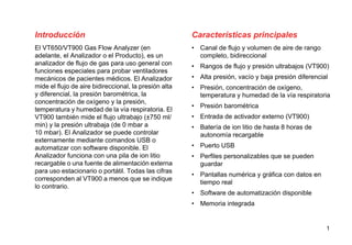1
Introducción
El VT650/VT900 Gas Flow Analyzer (en
adelante, el Analizador o el Producto), es un
analizador de flujo de gas para uso general con
funciones especiales para probar ventiladores
mecánicos de pacientes médicos. El Analizador
mide el flujo de aire bidireccional, la presión alta
y diferencial, la presión barométrica, la
concentración de oxígeno y la presión,
temperatura y humedad de la vía respiratoria. El
VT900 también mide el flujo ultrabajo (±750 ml/
min) y la presión ultrabaja (de 0 mbar a
10 mbar). El Analizador se puede controlar
externamente mediante comandos USB o
automatizar con software disponible. El
Analizador funciona con una pila de ion litio
recargable o una fuente de alimentación externa
para uso estacionario o portátil. Todas las cifras
corresponden al VT900 a menos que se indique
lo contrario.
Características principales
• Canal de flujo y volumen de aire de rango
completo, bidireccional
• Rangos de flujo y presión ultrabajos (VT900)
• Alta presión, vacío y baja presión diferencial
• Presión, concentración de oxígeno,
temperatura y humedad de la vía respiratoria
• Presión barométrica
• Entrada de activador externo (VT900)
• Batería de ion litio de hasta 8 horas de
autonomía recargable
• Puerto USB
• Perfiles personalizables que se pueden
guardar
• Pantallas numérica y gráfica con datos en
tiempo real
• Software de automatización disponible
• Memoria integrada
 