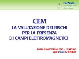 CEM
 LA VALUTAZIONE DEI RISCHI
      PER LA PRESENZA
DI CAMPI ELETTROMAGNETICI

            ROAD SHOW TORINO 2012 – 12/04/2012
                        Ing.ir Davide GHIRARDO
                                           1
 