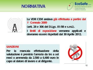 NORMATIVA

                 La VDR CEM andava già effettuata a partire dal
                 1° Gennaio 2009
                 (artt. 28 e 306 del D.Lgs. 81/08 e s.m.i.).
                 I limiti di esposizione verranno applicati e
                 dovranno essere rispettati dal 30 Aprile 2012.



SANZIONI
Per la mancata effettuazione della
valutazione è previsto l’arresto da tre a sei
mesi o ammenda da 2.500 a 6.400 euro in
capo al datore di lavoro e al dirigente.
                                                              12
 