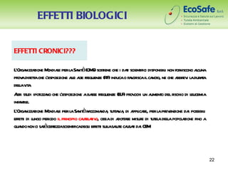 EFFETTI BIOLOGICI


EFFETTI CRONICI???

L ga zione M l perl Sa à(OM sost che i dai scient disponibil non for
 ’Or nizza     ondiae a nit S) iene                   t      ifici       i     niscono acuna
                                                                                         l
pr adir t che l
  ov eta ’esposizione al at fr
                           le le equenze (R ) inducao fa or ilca o, ne che a ev l dur t
                                            F           v isca ncr           bbr i a aa
delav a
   l it .
Ati st ipot no che l
  lr udi izza        ’esposizione aba fr
                                     sse equenze (E F pr ochi un a o del r
                                                   L ) ov          ument   ischio di leucemia
infa il
    nt e.
L ga zione M l per l Sa àr ccoma , t t v , di a icae, per l pr enzione da possibil
 ’Or nizza     ondiae     a nit a nda uta ia ppl r                    a ev          i       i
effeti di l per il pr
     t ungo iodo incipio ca el t o, ossia di a t r misur di t el dela popol zione fino a
                                 ut aiv           dotae       e ut a l          a
qua non ci saàcerezzascient degl effeti sulasaut ca t da CE .
    ndo      r t            ifica i t l l e usai i M




                                                                                                22
 