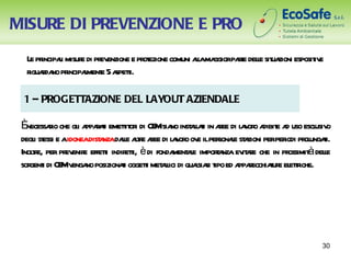 MISURE DI PREVENZIONE E PRO
  L pr l misur di pr enzione e pr ezione comuni al ma pat dele sit zioni esposit e
   e incipai   e ev              ot              la ggior re l ua              iv
  r r no pr l e 5 a t
   iguada incipament speti.

 1 – PROGETTAZIONE DEL LAYOUT AZIENDALE

 Ènecessaio che gl a r t emetit i di CE sia inst lai in aee di l v o a e a uso escl o
         r       i ppaai      t or     M no al t r             a or dibit d         usiv
 degl st e aidoneadist nzadal ate aee di l v o ov ilper l st zioni perper pr ungai.
     i essi           a       le lr r      a or e         sonae a         iodi ol t
 Inolr per pr enir effeti indir t è di fonda ae impora ev ae che in pr
     te,      ev e t           eti,         ment l       t nza it r        ossimità dele
                                                                                       l
 sor i di CE v no posizionai oggeti met lici di quasia t ed a r
    gent     M enga           t     t al           l si ipo ppaecchiaur el tiche.
                                                                      t e etr




                                                                                     30
 