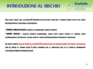 INTRODUZIONE AL RISCHIO

   o i t nni a             à
Sol negl ulimi a l comunit scient hainiziao ast r i possibil effeti nociv dei ca
                                  ifica   t udiae          i t           i      mpi
el toma ici sul’uomo, dist
  etr gnet l             inguendo:

• E F T I NAUR A A-qua si ma a abr e t mine
   F E T T A CUT             ndo nifest no ev er
• E F T I CR
   F E T ONICI - qua possono ma asi, a dopo l
                        ndo            nifest r nche   unghi per di l t , come
                                                                iodi aenza
conseguenzadi esposizioni al eli ba di ca el toma ico perper pr ungai
                           iv l ssi mpo etr gnet            iodi ol t

                                  à
Se pergl effeti al t mine l comunit scient non haa atov t indica conv i,
         i t ungo er a                   ifica      ncor r ao     zioni incent
per gl effeti di naur a a è st t a t t che si v ifica sol a di sopr di det minai
      i     t      t a cut   ao ccerao         er no o l           a     er t
l eli/ ie (effeto det minist
 iv l sogl      t er ico).



                                                                                      5
 