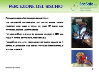 PERCEZIONE DEL RISCHIO

Perqua o r r l etr
       nt iguada ’el tosmog significaiv sono:
                                          ti
• l v ont r à del’esposizione (chi ut izza t efoni celul r
  a ol aiet           l                     il    el       l ai
percepisce come ba il r
                     sso       ischio da ca R emessi da i
                                         i mpi F             gl
a r a ai v ont r ment
 ppaecchi cquist t ol aia e);
  a mil r à
• l fa iait con il r    ischio (l t ogie connesse a CE sono
                                 e ecnol              i M
nuov di difficil compr
    e,          e       ensione, poco fa iai);
                                        mil r
• l à del r
  ’equit       ischio (chi non possiede un t efono celul r ed è
                                              el      l ae
espost a CE gener t dal St zioni R dio Ba èmeno dispost a
      oi M           ai le a           a       se           od
a t r ilr
 ccetae ischio).




F e: / w .apa enet
 ont w w r .v o.it
                                                                  9
 