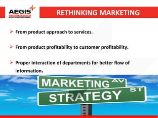 RETHINKING MARKETING

 From product approach to services.

 From product profitability to customer profitability.

 Proper interaction of departments for better flow of
  information.
 