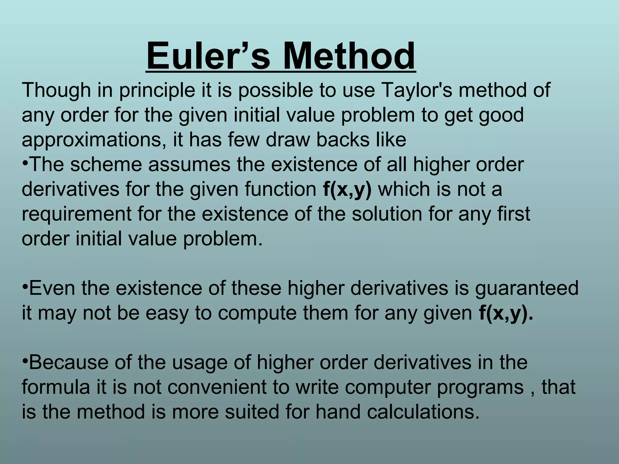 Euler’s Method
Though in principle it is possible to use Taylor's method of
any order for the given initial value problem to get good
approximations, it has few draw backs like
•The scheme assumes the existence of all higher order
derivatives for the given function f(x,y) which is not a
requirement for the existence of the solution for any first
order initial value problem.
•Even the existence of these higher derivatives is guaranteed
it may not be easy to compute them for any given f(x,y).
•Because of the usage of higher order derivatives in the
formula it is not convenient to write computer programs , that
is the method is more suited for hand calculations.
 