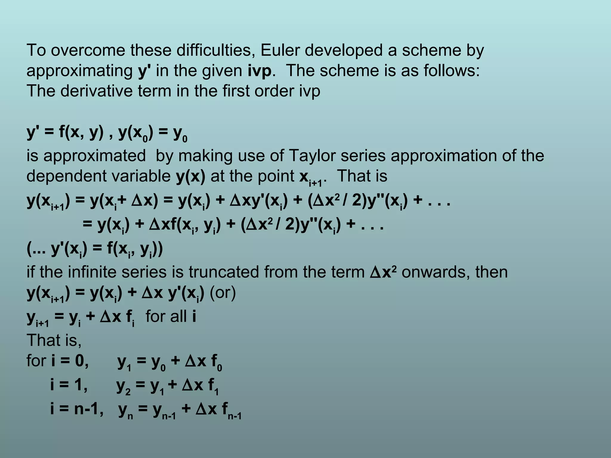 To overcome these difficulties, Euler developed a scheme by
approximating y' in the given ivp. The scheme is as follows:
The derivative term in the first order ivp
y' = f(x, y) , y(x0
) = y0
is approximated by making use of Taylor series approximation of the
dependent variable y(x) at the point xi+1
. That is
y(xi+1
) = y(xi
+ ∆x) = y(xi
) + ∆xy'(xi
) + (∆x2
/ 2)y''(xi
) + . . .
= y(xi
) + ∆xf(xi
, yi
) + (∆x2
/ 2)y''(xi
) + . . .
(... y'(xi
) = f(xi
, yi
))
if the infinite series is truncated from the term ∆x2
onwards, then
y(xi+1
) = y(xi
) + ∆x y'(xi
) (or)
yi+1
= yi
+ ∆x fi
for all i
That is,
for i = 0, y1
= y0
+ ∆x f0
i = 1, y2
= y1
+ ∆x f1
i = n-1, yn
= yn-1
+ ∆x fn-1
 