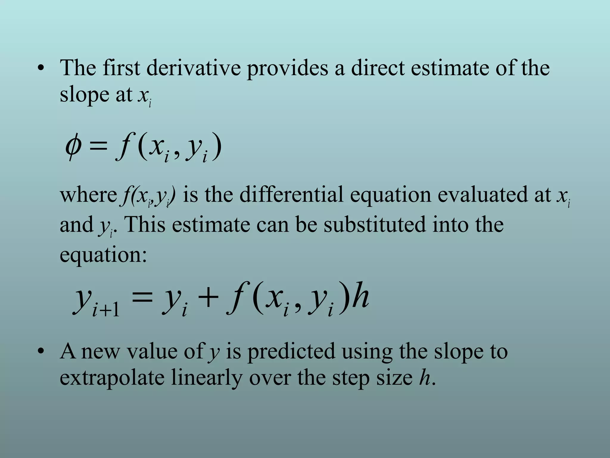 • The first derivative provides a direct estimate of the
slope at xi
where f(xi,yi) is the differential equation evaluated at xi
and yi. This estimate can be substituted into the
equation:
• A new value of y is predicted using the slope to
extrapolate linearly over the step size h.
),( ii yxf=φ
hyxfyy iiii ),(1 +=+
 