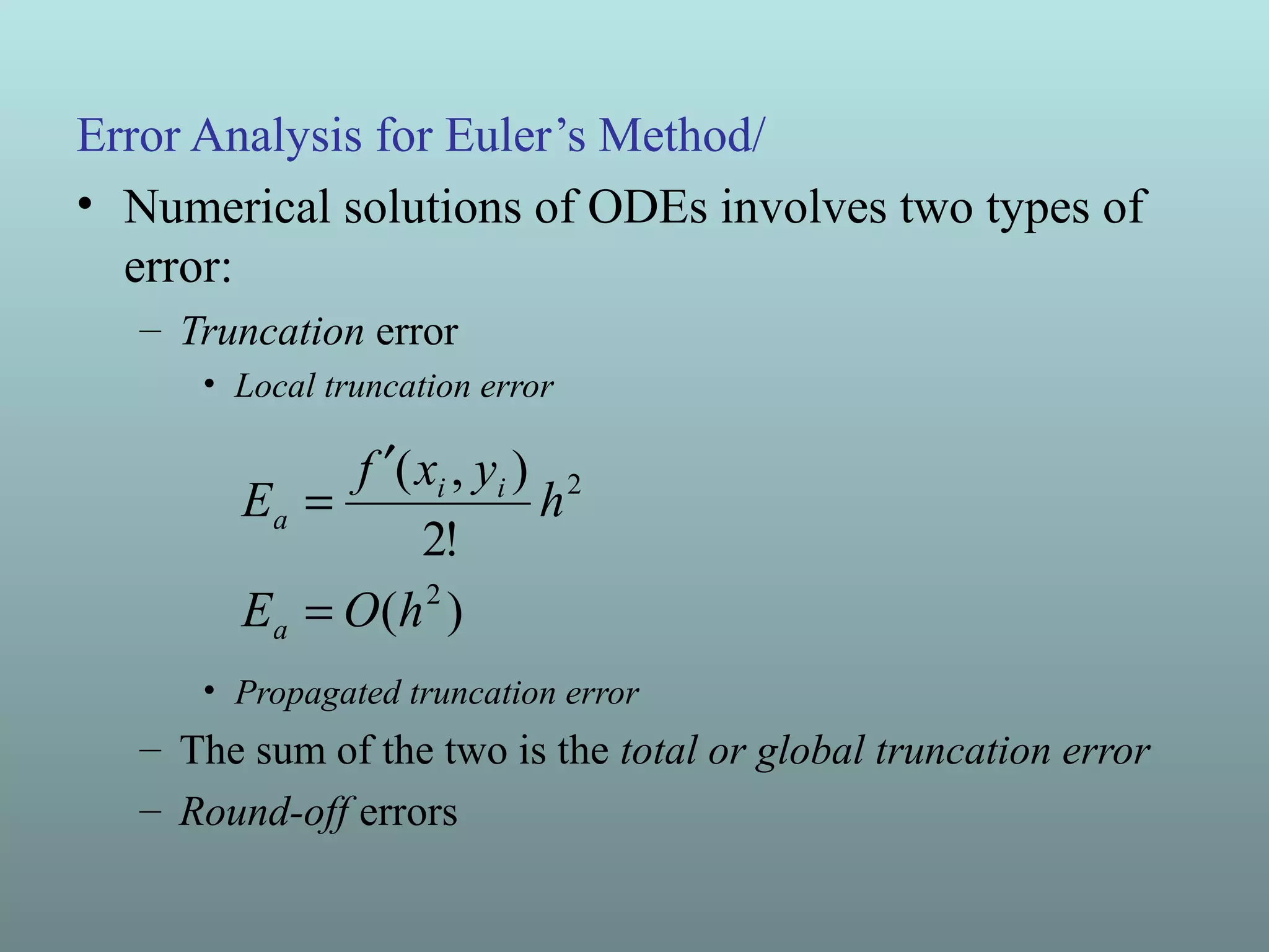 Error Analysis for Euler’s Method/
• Numerical solutions of ODEs involves two types of
error:
– Truncation error
• Local truncation error
• Propagated truncation error
– The sum of the two is the total or global truncation error
– Round-off errors
)(
!2
),(
2
2
hOE
h
yxf
E
a
ii
a
=
′
=
 