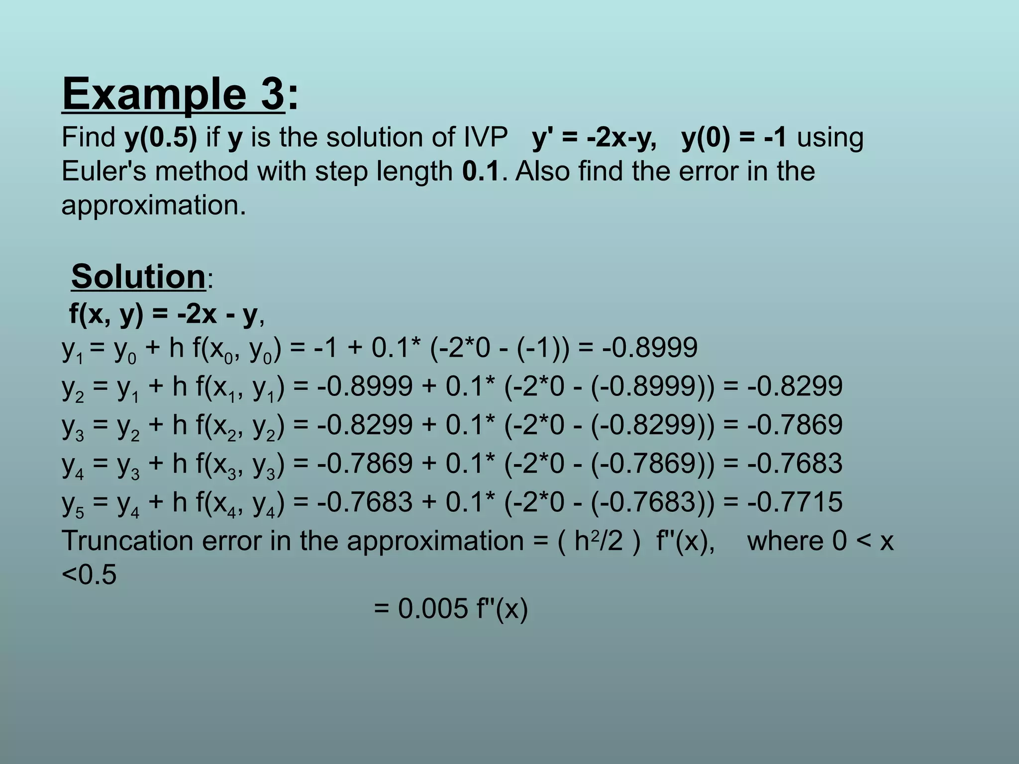 Example 3:
Find y(0.5) if y is the solution of IVP y' = -2x-y, y(0) = -1 using
Euler's method with step length 0.1. Also find the error in the
approximation.
Solution:
f(x, y) = -2x - y,
y1 = y0 + h f(x0, y0) = -1 + 0.1* (-2*0 - (-1)) = -0.8999
y2 = y1 + h f(x1, y1) = -0.8999 + 0.1* (-2*0 - (-0.8999)) = -0.8299
y3 = y2 + h f(x2, y2) = -0.8299 + 0.1* (-2*0 - (-0.8299)) = -0.7869
y4 = y3 + h f(x3, y3) = -0.7869 + 0.1* (-2*0 - (-0.7869)) = -0.7683
y5 = y4 + h f(x4, y4) = -0.7683 + 0.1* (-2*0 - (-0.7683)) = -0.7715
Truncation error in the approximation = ( h2
/2 ) f''(x), where 0 < x
<0.5
= 0.005 f''(x)
 