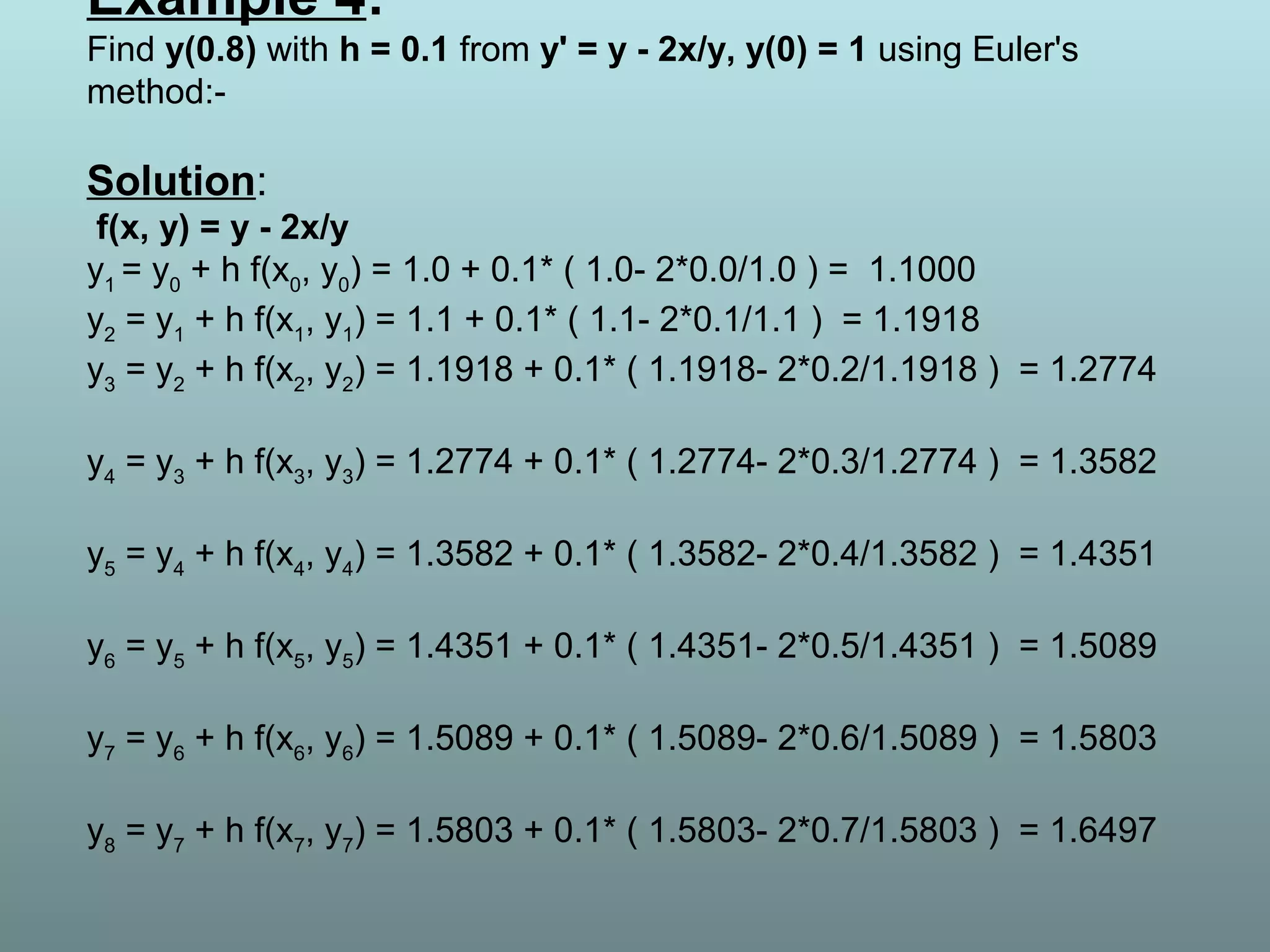 Example 4:
Find y(0.8) with h = 0.1 from y' = y - 2x/y, y(0) = 1 using Euler's
method:-
Solution:
f(x, y) = y - 2x/y
y1
= y0
+ h f(x0
, y0
) = 1.0 + 0.1* ( 1.0- 2*0.0/1.0 ) = 1.1000
y2
= y1
+ h f(x1
, y1
) = 1.1 + 0.1* ( 1.1- 2*0.1/1.1 ) = 1.1918
y3
= y2
+ h f(x2
, y2
) = 1.1918 + 0.1* ( 1.1918- 2*0.2/1.1918 ) = 1.2774
y4
= y3
+ h f(x3
, y3
) = 1.2774 + 0.1* ( 1.2774- 2*0.3/1.2774 ) = 1.3582
y5
= y4
+ h f(x4
, y4
) = 1.3582 + 0.1* ( 1.3582- 2*0.4/1.3582 ) = 1.4351
y6
= y5
+ h f(x5
, y5
) = 1.4351 + 0.1* ( 1.4351- 2*0.5/1.4351 ) = 1.5089
y7
= y6
+ h f(x6
, y6
) = 1.5089 + 0.1* ( 1.5089- 2*0.6/1.5089 ) = 1.5803
y8
= y7
+ h f(x7
, y7
) = 1.5803 + 0.1* ( 1.5803- 2*0.7/1.5803 ) = 1.6497
 