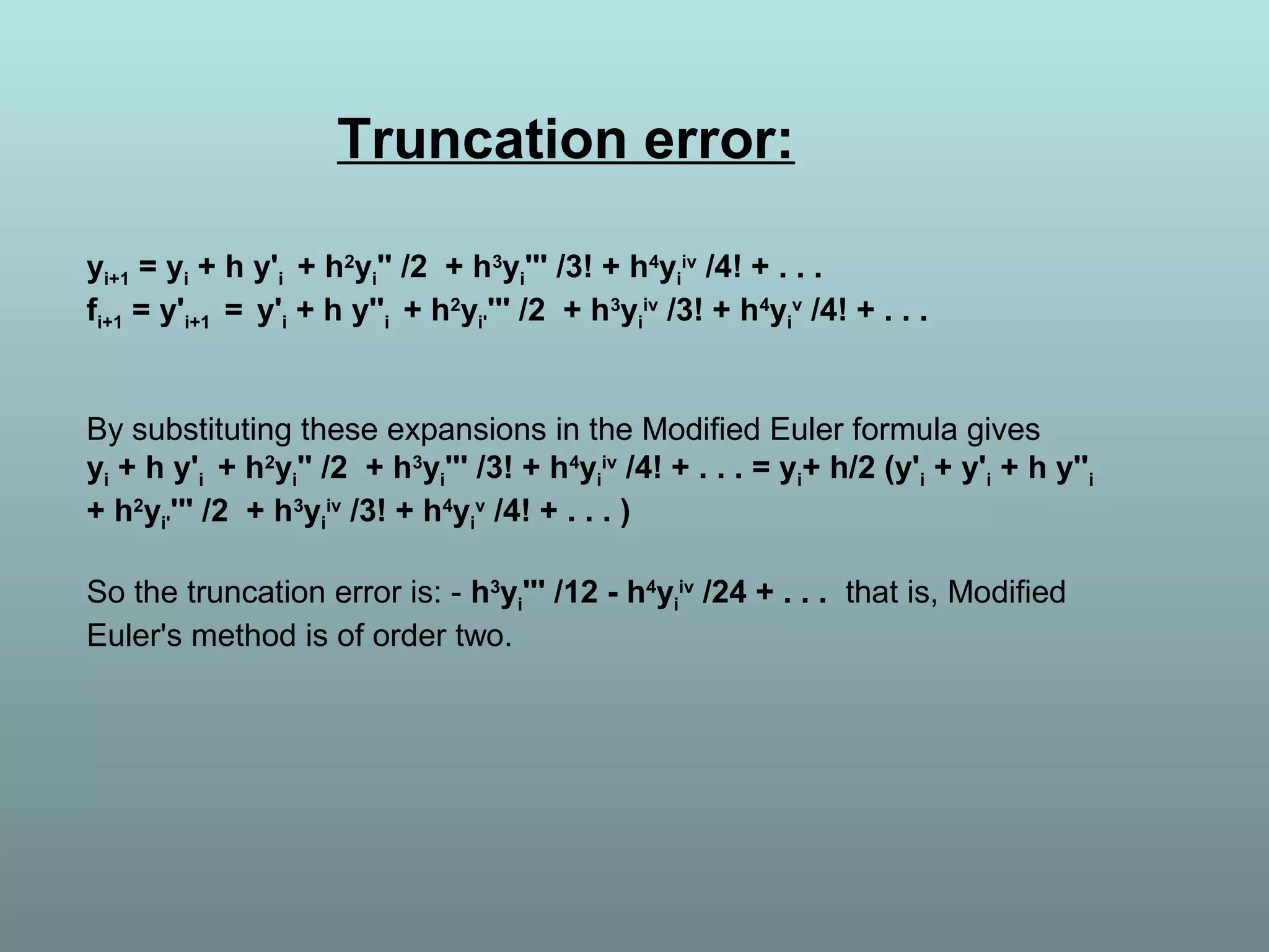 Truncation error:
yi+1 = yi + h y'i + h2
yi'' /2 + h3
yi''' /3! + h4
yi
iv
/4! + . . .
fi+1 = y'i+1 = y'i + h y''i + h2
yi'''' /2 + h3
yi
iv
/3! + h4
yi
v
/4! + . . .
By substituting these expansions in the Modified Euler formula gives
yi + h y'i + h2
yi'' /2 + h3
yi''' /3! + h4
yi
iv
/4! + . . . = yi+ h/2 (y'i + y'i + h y''i
+ h2
yi'''' /2 + h3
yi
iv
/3! + h4
yi
v
/4! + . . . )
So the truncation error is: - h3
yi''' /12 - h4
yi
iv
/24 + . . . that is, Modified
Euler's method is of order two.
 