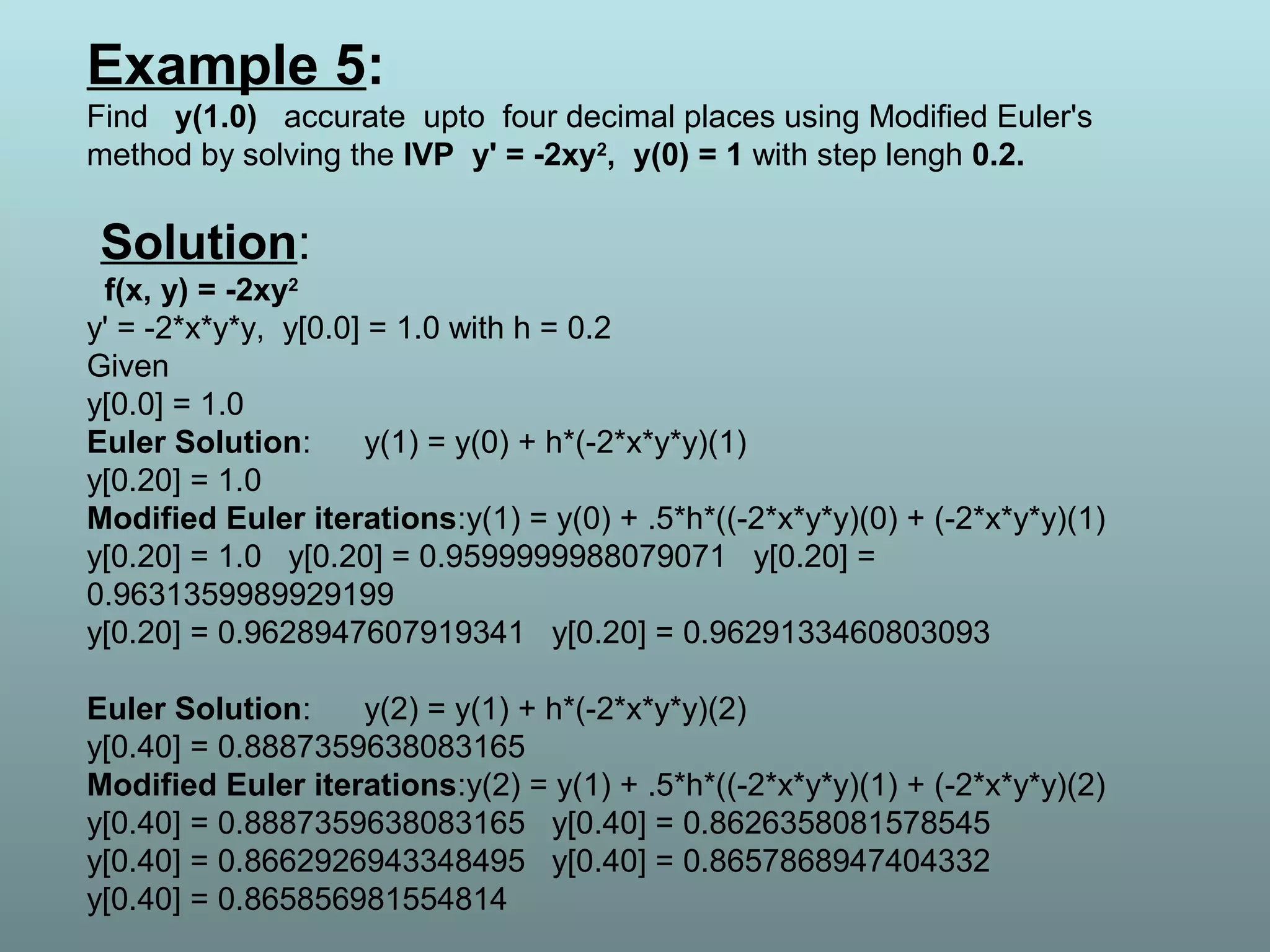 Example 5:
Find y(1.0) accurate upto four decimal places using Modified Euler's
method by solving the IVP y' = -2xy2
, y(0) = 1 with step lengh 0.2.
Solution:
f(x, y) = -2xy2
y' = -2*x*y*y, y[0.0] = 1.0 with h = 0.2
Given
y[0.0] = 1.0
Euler Solution: y(1) = y(0) + h*(-2*x*y*y)(1)
y[0.20] = 1.0
Modified Euler iterations:y(1) = y(0) + .5*h*((-2*x*y*y)(0) + (-2*x*y*y)(1)
y[0.20] = 1.0 y[0.20] = 0.9599999988079071 y[0.20] =
0.9631359989929199
y[0.20] = 0.9628947607919341 y[0.20] = 0.9629133460803093
Euler Solution: y(2) = y(1) + h*(-2*x*y*y)(2)
y[0.40] = 0.8887359638083165
Modified Euler iterations:y(2) = y(1) + .5*h*((-2*x*y*y)(1) + (-2*x*y*y)(2)
y[0.40] = 0.8887359638083165 y[0.40] = 0.8626358081578545
y[0.40] = 0.8662926943348495 y[0.40] = 0.8657868947404332
y[0.40] = 0.865856981554814
 