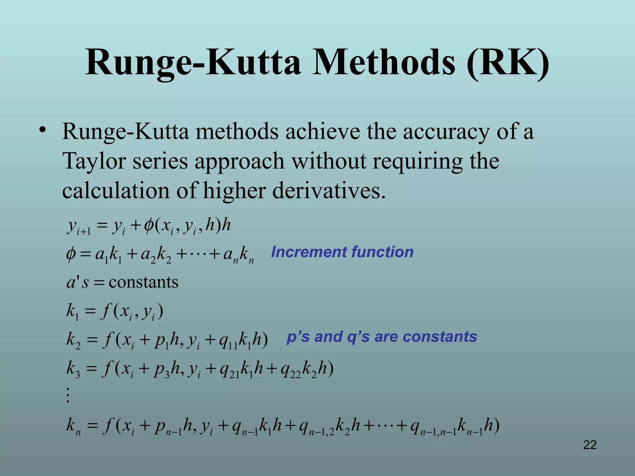 22
Runge-Kutta Methods (RK)
• Runge-Kutta methods achieve the accuracy of a
Taylor series approach without requiring the
calculation of higher derivatives.
),(
),(
),(
),(
constants'
),,(
11,122,1111
22212133
11112
1
2211
1
hkqhkqhkqyhpxfk
hkqhkqyhpxfk
hkqyhpxfk
yxfk
sa
kakaka
hhyxyy
nnnnninin
ii
ii
ii
nn
iiii
−−−−−−
+
+++++=
+++=
++=
=
=
+++=
+=


φ
φ
Increment function
p’s and q’s are constants
 