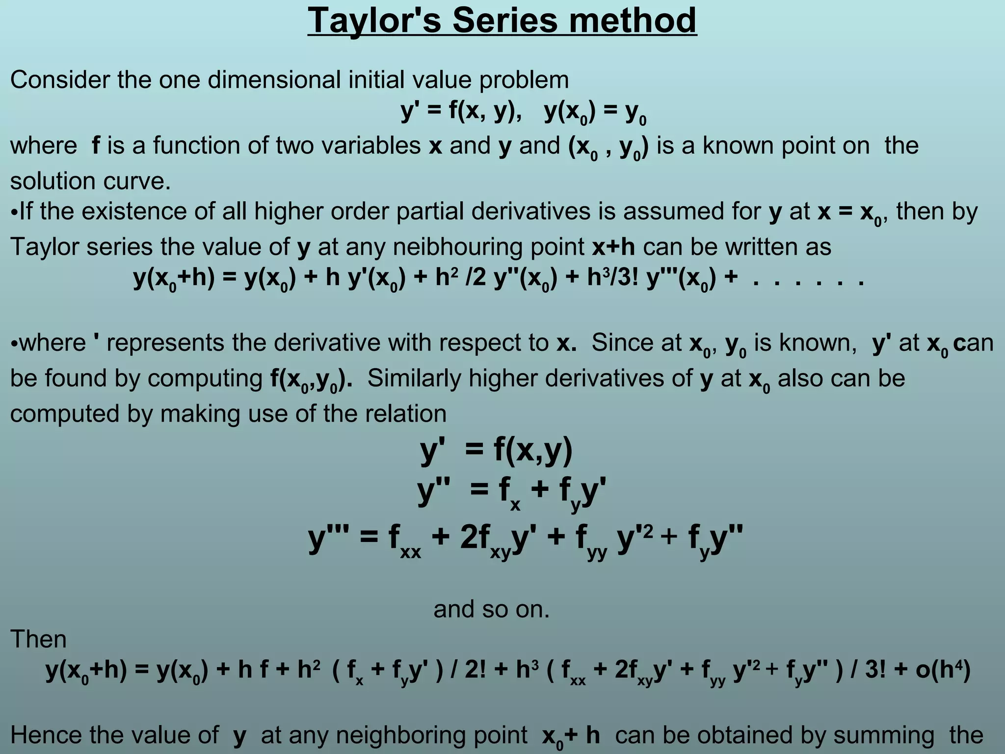 Taylor's Series method
Consider the one dimensional initial value problem
y' = f(x, y), y(x0
) = y0
where f is a function of two variables x and y and (x0
, y0
) is a known point on the
solution curve.
•If the existence of all higher order partial derivatives is assumed for y at x = x0
, then by
Taylor series the value of y at any neibhouring point x+h can be written as
y(x0
+h) = y(x0
) + h y'(x0
) + h2
/2 y''(x0
) + h3
/3! y'''(x0
) + . . . . . .
•where ' represents the derivative with respect to x. Since at x0
, y0
is known, y' at x0
can
be found by computing f(x0
,y0
). Similarly higher derivatives of y at x0
also can be
computed by making use of the relation
y' = f(x,y)
y'' = fx
+ fy
y'
y''' = fxx
+ 2fxy
y' + fyy
y'2
+ fy
y''
and so on.
Then
y(x0
+h) = y(x0
) + h f + h2
( fx
+ fy
y' ) / 2! + h3
( fxx
+ 2fxy
y' + fyy
y'2
+ fy
y'' ) / 3! + o(h4
)
Hence the value of y at any neighboring point x0
+ h can be obtained by summing the
 