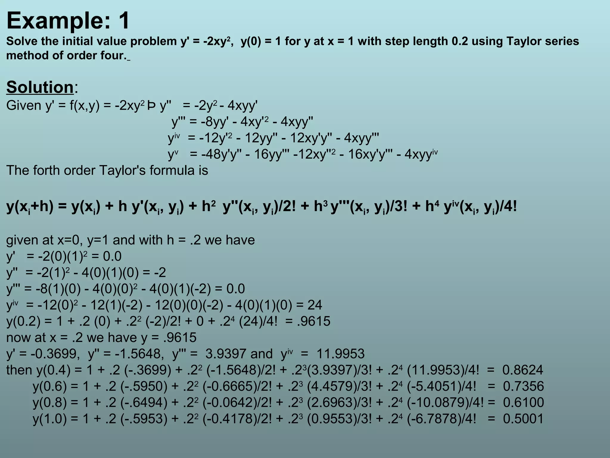 Example: 1
Solve the initial value problem y' = -2xy2
, y(0) = 1 for y at x = 1 with step length 0.2 using Taylor series
method of order four.
Solution:
Given y' = f(x,y) = -2xy2
Þ y'' = -2y2
- 4xyy'
y''' = -8yy' - 4xy'2
- 4xyy''
yiv
= -12y'2
- 12yy'' - 12xy'y'' - 4xyy'''
yv
= -48y'y'' - 16yy''' -12xy''2
- 16xy'y''' - 4xyyiv
The forth order Taylor's formula is
y(xi+h) = y(xi) + h y'(xi, yi) + h2
y''(xi, yi)/2! + h3
y'''(xi, yi)/3! + h4
yiv
(xi, yi)/4!
given at x=0, y=1 and with h = .2 we have
y' = -2(0)(1)2
= 0.0
y'' = -2(1)2
- 4(0)(1)(0) = -2
y''' = -8(1)(0) - 4(0)(0)2
- 4(0)(1)(-2) = 0.0
yiv
= -12(0)2
- 12(1)(-2) - 12(0)(0)(-2) - 4(0)(1)(0) = 24
y(0.2) = 1 + .2 (0) + .22
(-2)/2! + 0 + .24
(24)/4! = .9615
now at x = .2 we have y = .9615
y' = -0.3699, y'' = -1.5648, y''' = 3.9397 and yiv
= 11.9953
then y(0.4) = 1 + .2 (-.3699) + .22
(-1.5648)/2! + .23
(3.9397)/3! + .24
(11.9953)/4! = 0.8624
y(0.6) = 1 + .2 (-.5950) + .22
(-0.6665)/2! + .23
(4.4579)/3! + .24
(-5.4051)/4! = 0.7356
y(0.8) = 1 + .2 (-.6494) + .22
(-0.0642)/2! + .23
(2.6963)/3! + .24
(-10.0879)/4! = 0.6100
y(1.0) = 1 + .2 (-.5953) + .22
(-0.4178)/2! + .23
(0.9553)/3! + .24
(-6.7878)/4! = 0.5001
 