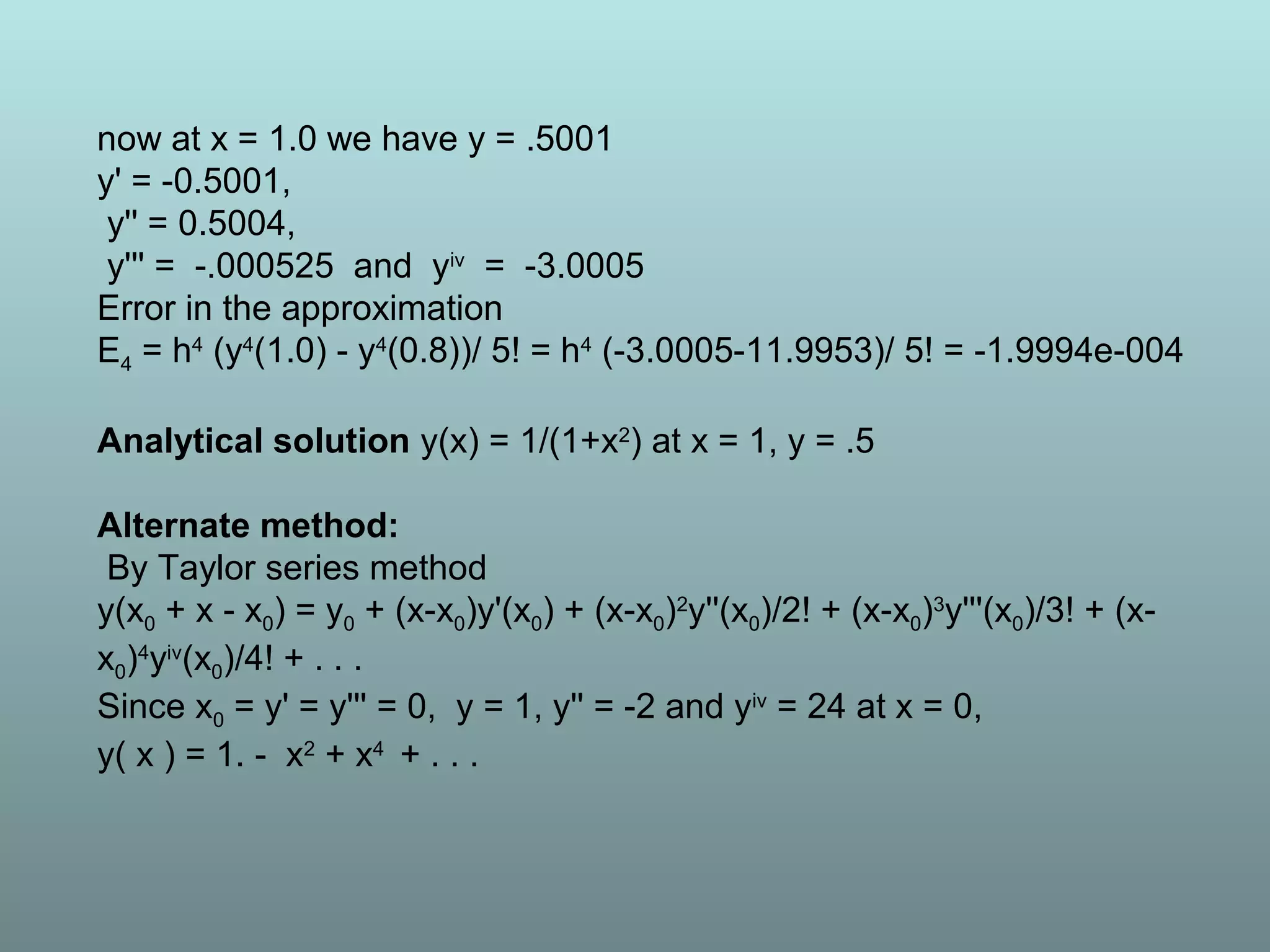 now at x = 1.0 we have y = .5001
y' = -0.5001,
y'' = 0.5004,
y''' = -.000525 and yiv
= -3.0005
Error in the approximation
E4 = h4
(y4
(1.0) - y4
(0.8))/ 5! = h4
(-3.0005-11.9953)/ 5! = -1.9994e-004
Analytical solution y(x) = 1/(1+x2
) at x = 1, y = .5
Alternate method:
By Taylor series method
y(x0 + x - x0) = y0 + (x-x0)y'(x0) + (x-x0)2
y''(x0)/2! + (x-x0)3
y'''(x0)/3! + (x-
x0)4
yiv
(x0)/4! + . . .
Since x0 = y' = y''' = 0, y = 1, y'' = -2 and yiv
= 24 at x = 0,
y( x ) = 1. - x2
+ x4
+ . . .
 